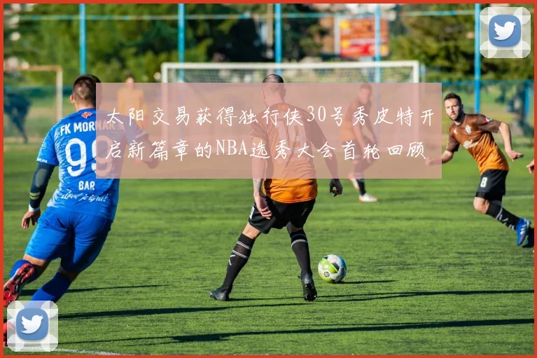 太阳交易获得独行侠30号秀皮特开启新篇章的NBA选秀大会首轮回顾