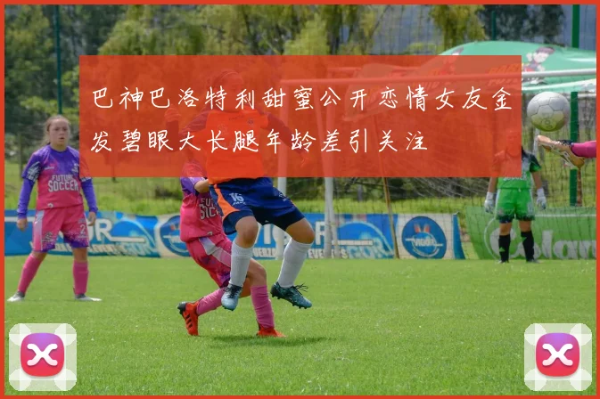 巴神巴洛特利甜蜜公开恋情女友金发碧眼大长腿年龄差引关注