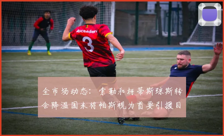 全市场动态：索勒和柯蒂斯琼斯转会降温国米将帕斯视为首要引援目标