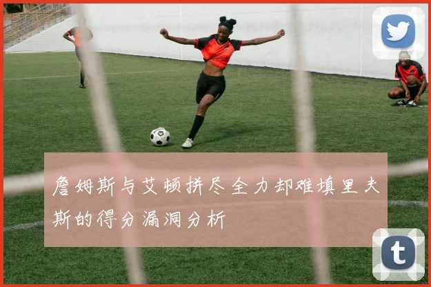 詹姆斯与艾顿拼尽全力却难填里夫斯的得分漏洞分析