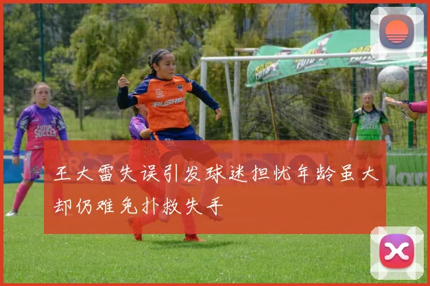 王大雷失误引发球迷担忧年龄虽大却仍难免扑救失手