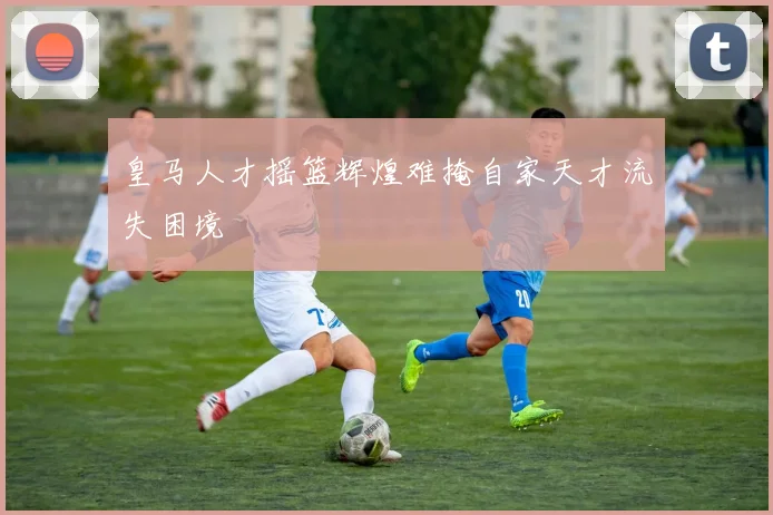 皇马人才摇篮辉煌难掩自家天才流失困境