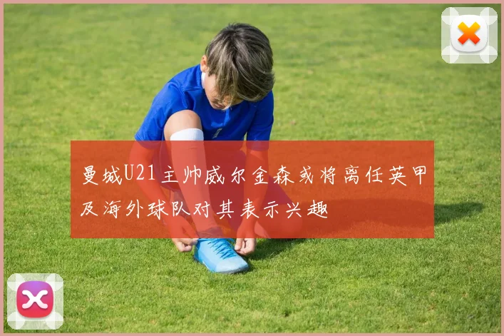 曼城U21主帅威尔金森或将离任英甲及海外球队对其表示兴趣