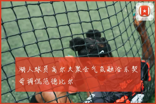湖人球员高尔夫聚会气氛融洽东契奇调侃范德比尔