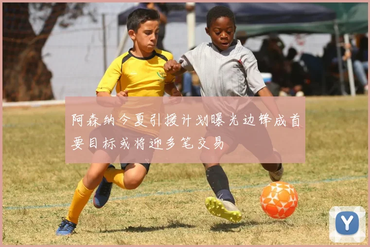 阿森纳今夏引援计划曝光边锋成首要目标或将迎多笔交易