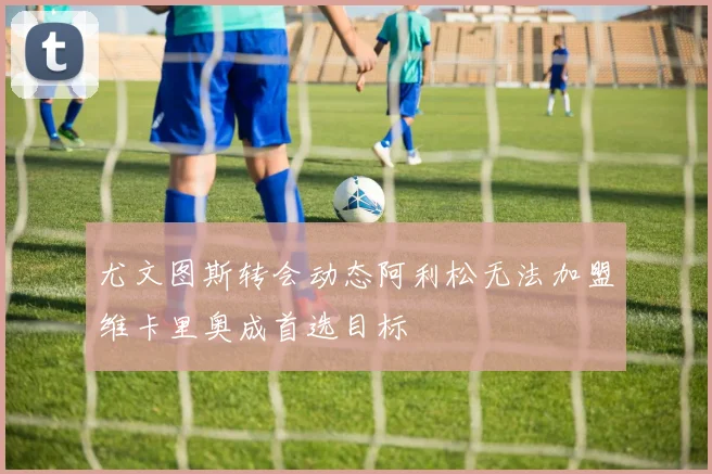 尤文图斯转会动态阿利松无法加盟维卡里奥成首选目标