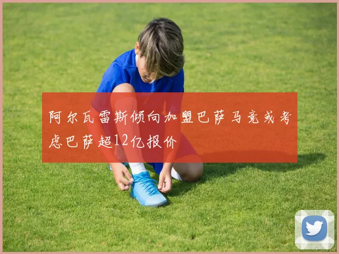 阿尔瓦雷斯倾向加盟巴萨马竞或考虑巴萨超12亿报价
