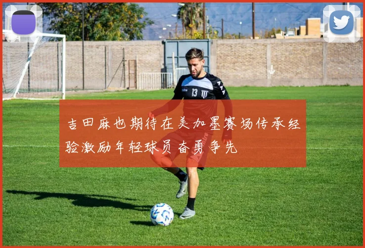 吉田麻也期待在美加墨赛场传承经验激励年轻球员奋勇争先