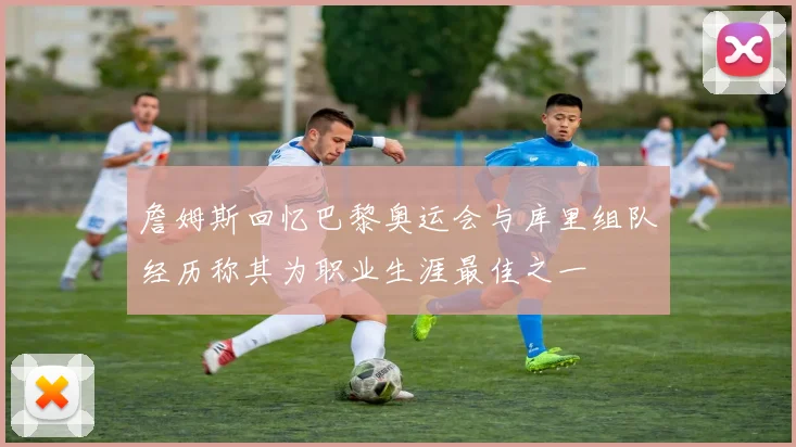 詹姆斯回忆巴黎奥运会与库里组队经历称其为职业生涯最佳之一