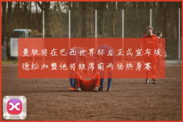 曼联将在巴西世界杯后正式宣布埃德松加盟他将缺席前两场热身赛