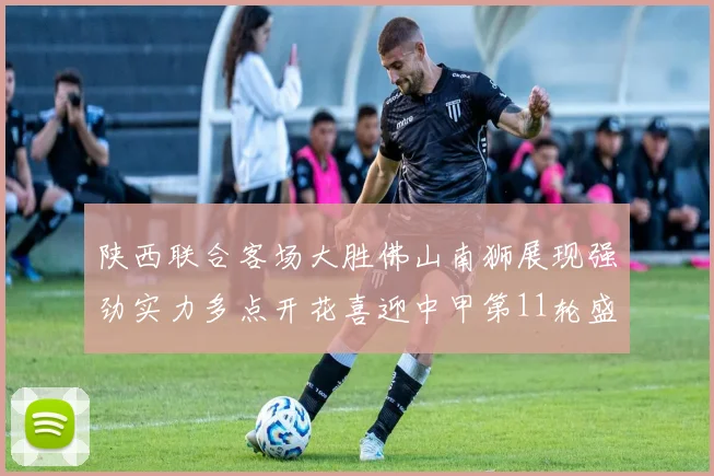 陕西联合客场大胜佛山南狮展现强劲实力多点开花喜迎中甲第11轮盛宴