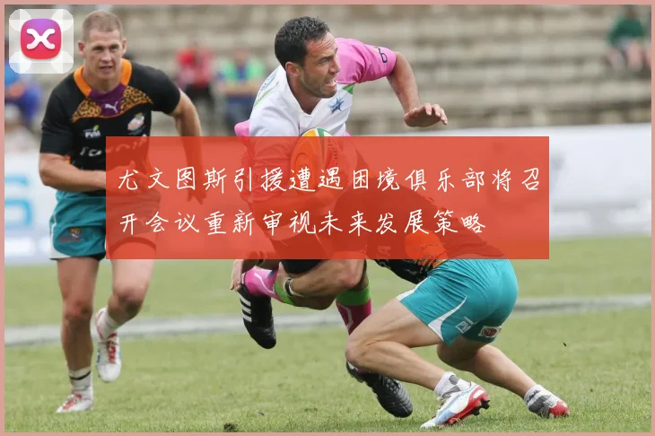 尤文图斯引援遭遇困境俱乐部将召开会议重新审视未来发展策略