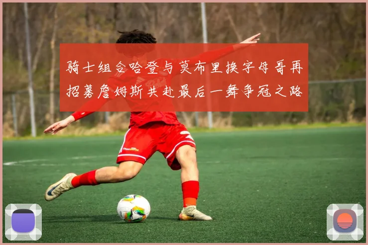 骑士组合哈登与莫布里换字母哥再招募詹姆斯共赴最后一舞争冠之路