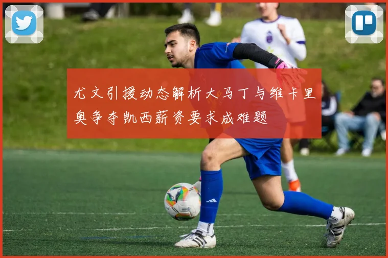 尤文引援动态解析大马丁与维卡里奥争夺凯西薪资要求成难题