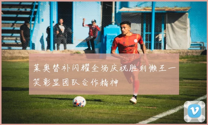 莱奥替补闪耀全场庆祝胜利懒王一笑彰显团队合作精神