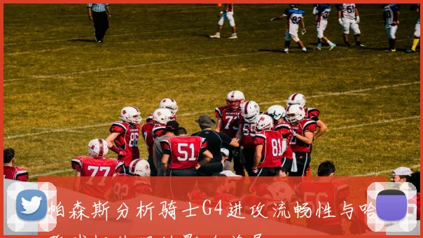 帕森斯分析骑士G4进攻流畅性与哈登球权处理的影响差异