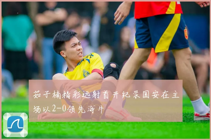 茹子楠精彩远射首开纪录国安在主场以2-0领先海牛